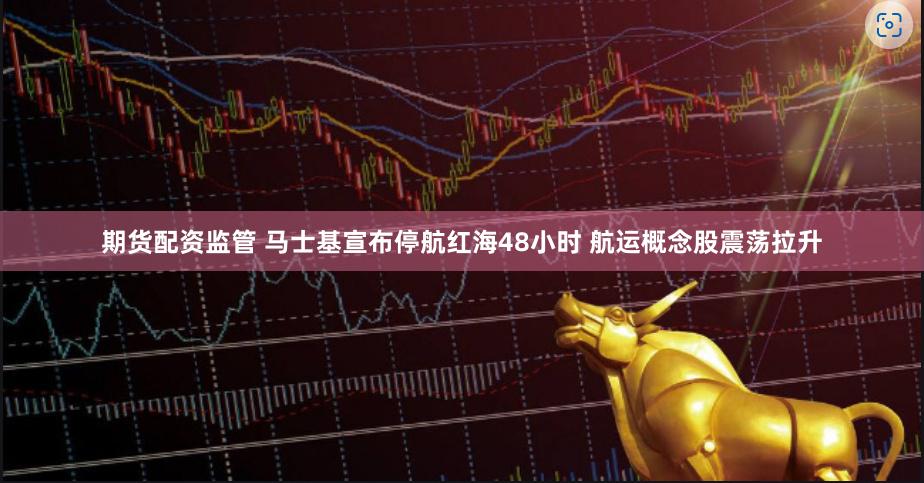 期货配资监管 马士基宣布停航红海48小时 航运概念股震荡拉升