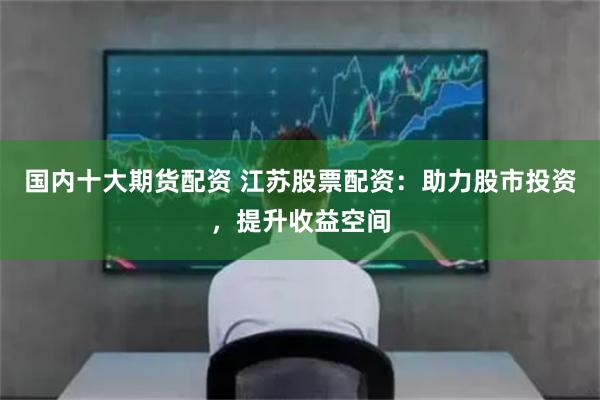 国内十大期货配资 江苏股票配资：助力股市投资，提升收益空间