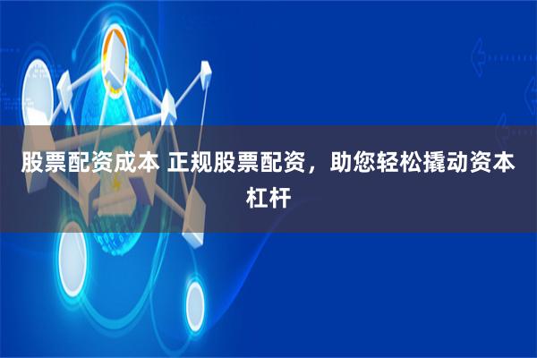 股票配资成本 正规股票配资，助您轻松撬动资本杠杆