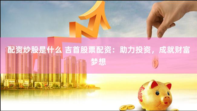 配资炒股是什么 吉首股票配资：助力投资，成就财富梦想
