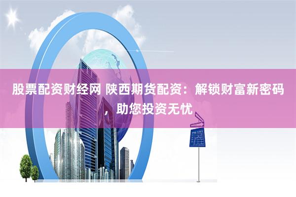 股票配资财经网 陕西期货配资：解锁财富新密码，助您投资无忧