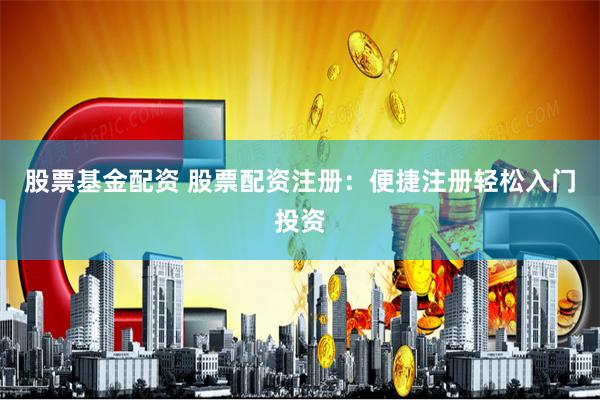 股票基金配资 股票配资注册：便捷注册轻松入门投资