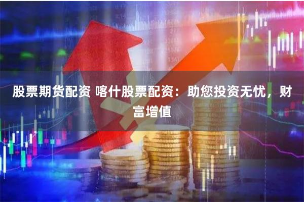 股票期货配资 喀什股票配资：助您投资无忧，财富增值
