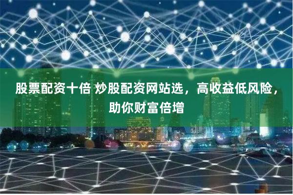 股票配资十倍 炒股配资网站选，高收益低风险，助你财富倍增
