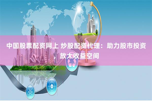 中国股票配资网上 炒股配资代理：助力股市投资，放大收益空间