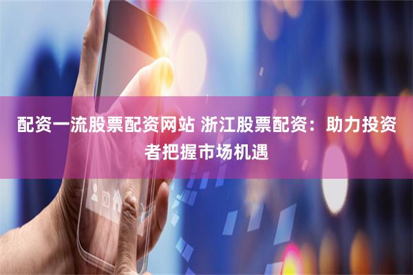 配资一流股票配资网站 浙江股票配资：助力投资者把握市场机遇