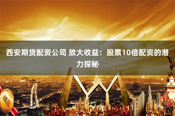 西安期货配资公司 放大收益：股票10倍配资的潜力探秘