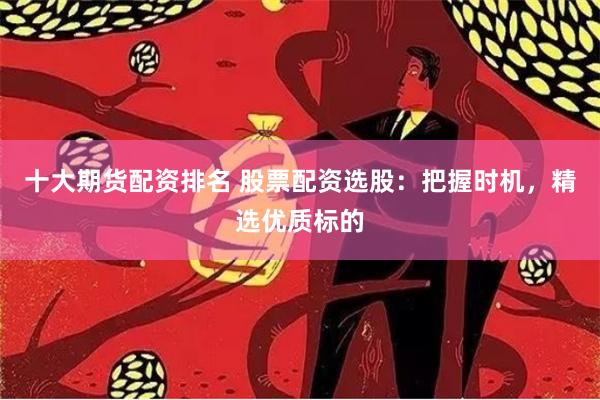 十大期货配资排名 股票配资选股：把握时机，精选优质标的