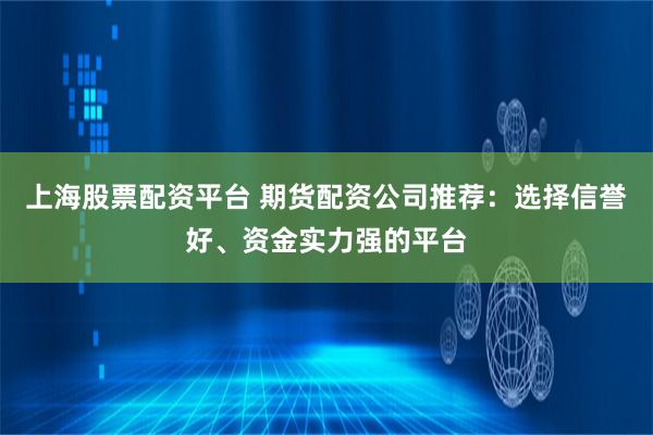 上海股票配资平台 期货配资公司推荐：选择信誉好、资金实力强的平台