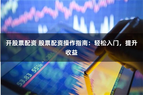 开股票配资 股票配资操作指南：轻松入门，提升收益
